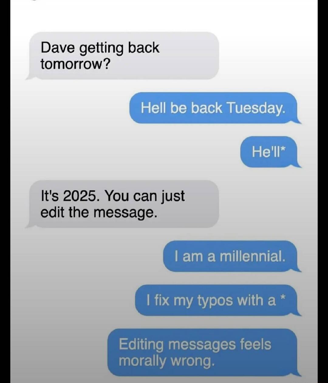 Dave getting back tomorrow? Hell be back Tuesday. He'll* It's 2025. You can just edit the message. I am a millennial. I fix my typos with a * Editing messages feels moraly wrong.