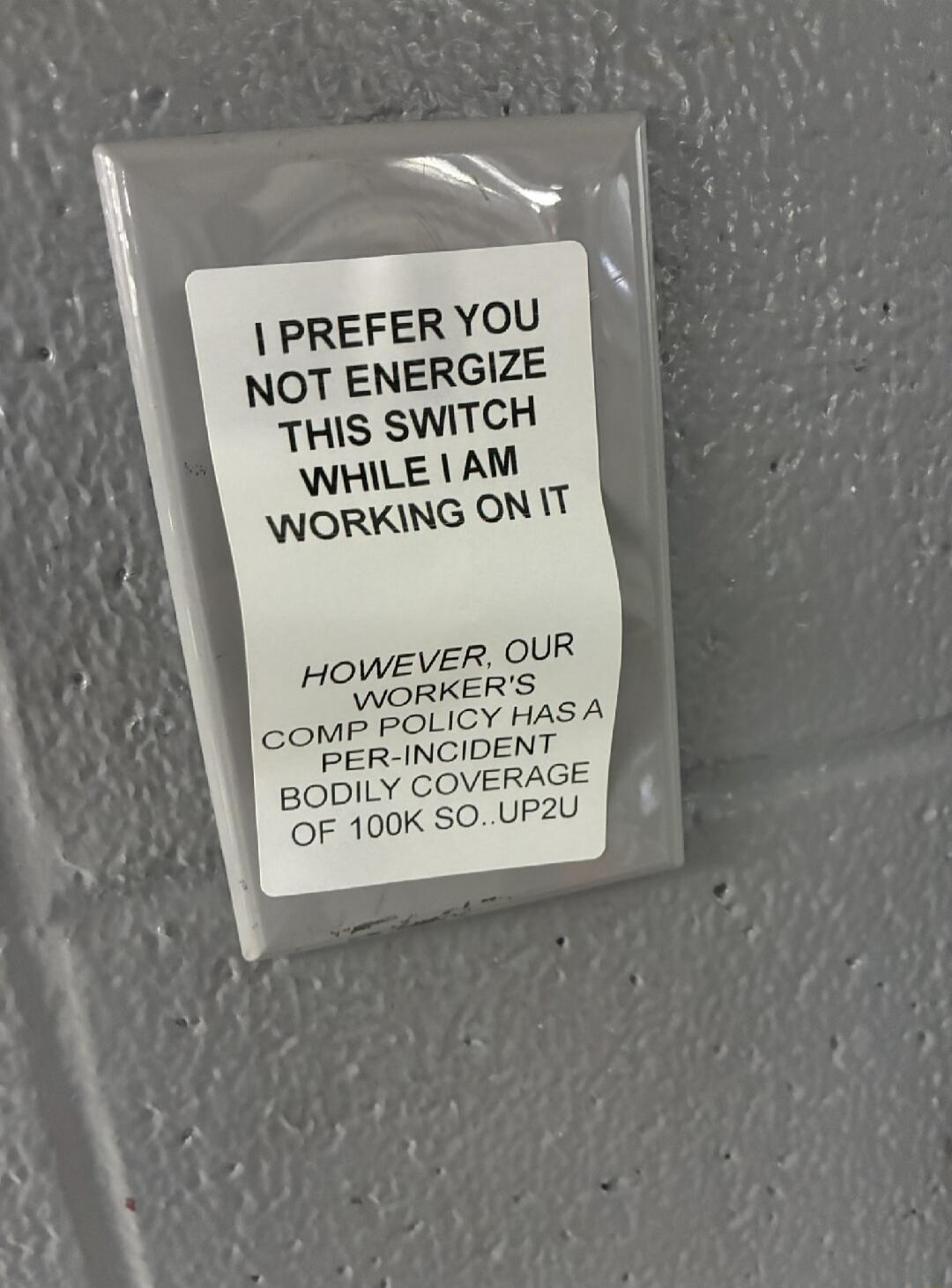 I PREFER YOU NOT ENERGIZE THIS SWITCH WHILE I AM WORKING ON IT

HOWEVER, OUR WORKER'S COMP POLICY HAS A PER-INCIDENT BODILY COVERAGE OF 100K SO.. UP2U