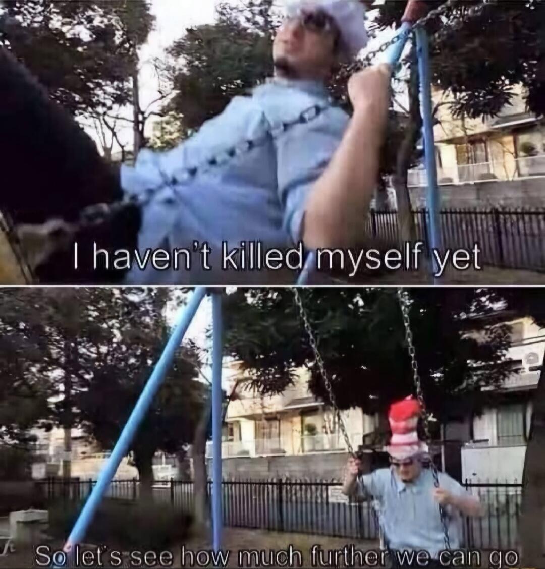 I haven't killed myself yet
So let's see how much further we can go