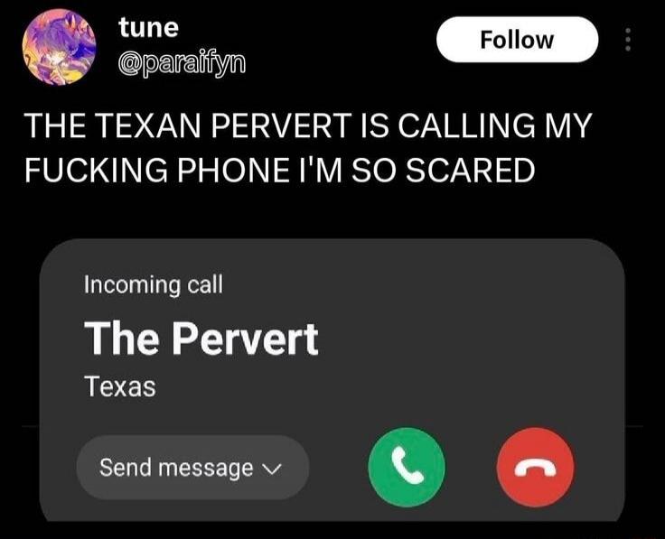 THE TEXAN PERVERT IS CALLING MY FUCKING PHONE I'M SO SCARED
Incoming call
The Pervert
Texas
Send message