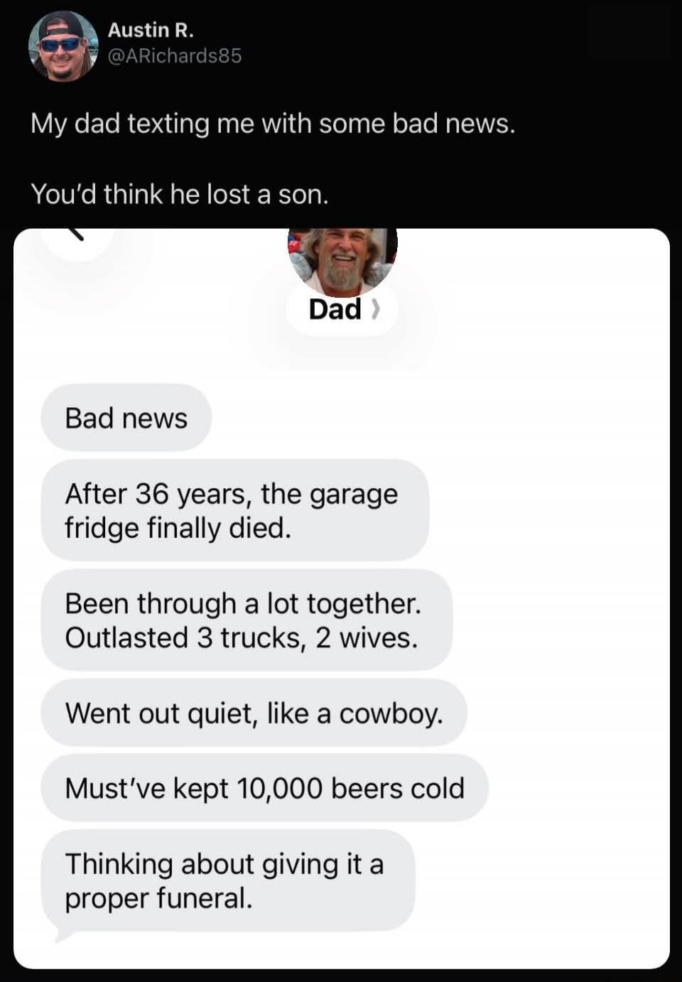 My dad texting me with some bad news. You’d think he lost a son. Bad news After 36 years, the garage fridge finally died. Been through a lot together. Outlasted 3 trucks, 2 wives. Went out quiet, like a cowboy. Must’ve kept 10,000 beers cold. Thinking about giving it a proper funeral.