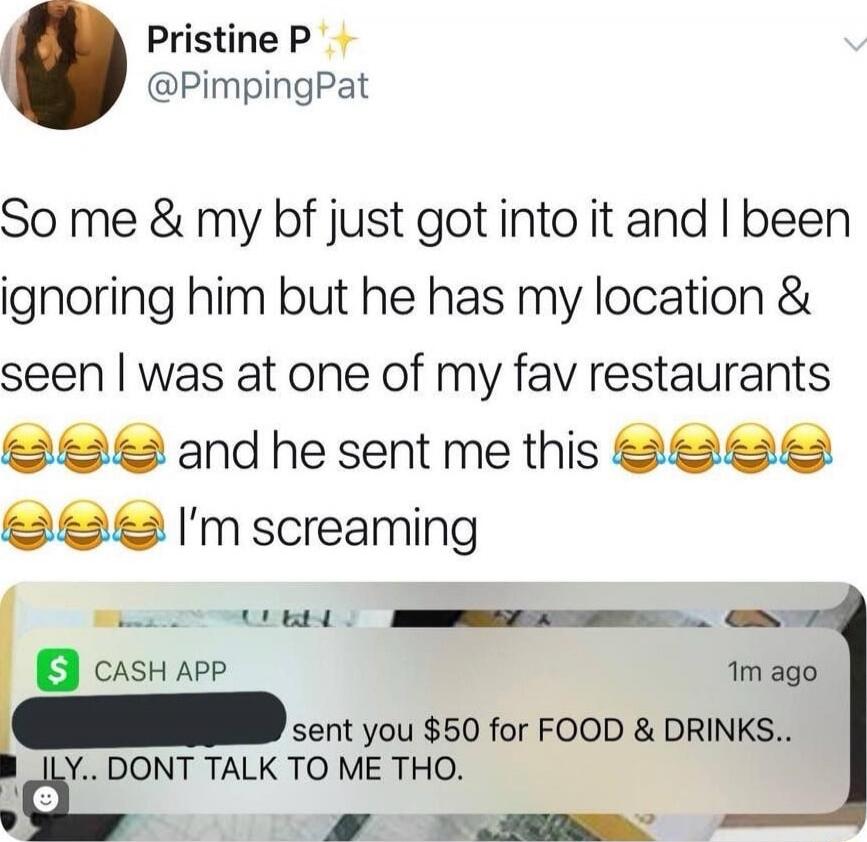 So me & my bf just got into it and I been ignoring him but he has my location & seen I was at one of my fav restaurants 😂😂😂 and he sent me this 😂😂😂😂😂 I’m screaming

CASH APP sent you $50 for FOOD & DRINKS.. ILY.. DONT TALK TO ME THO.