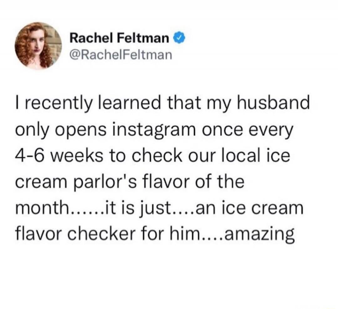 I recently learned that my husband only opens instagram once every 4-6 weeks to check our local ice cream parlor's flavor of the month......it is just....an ice cream flavor checker for him....amazing