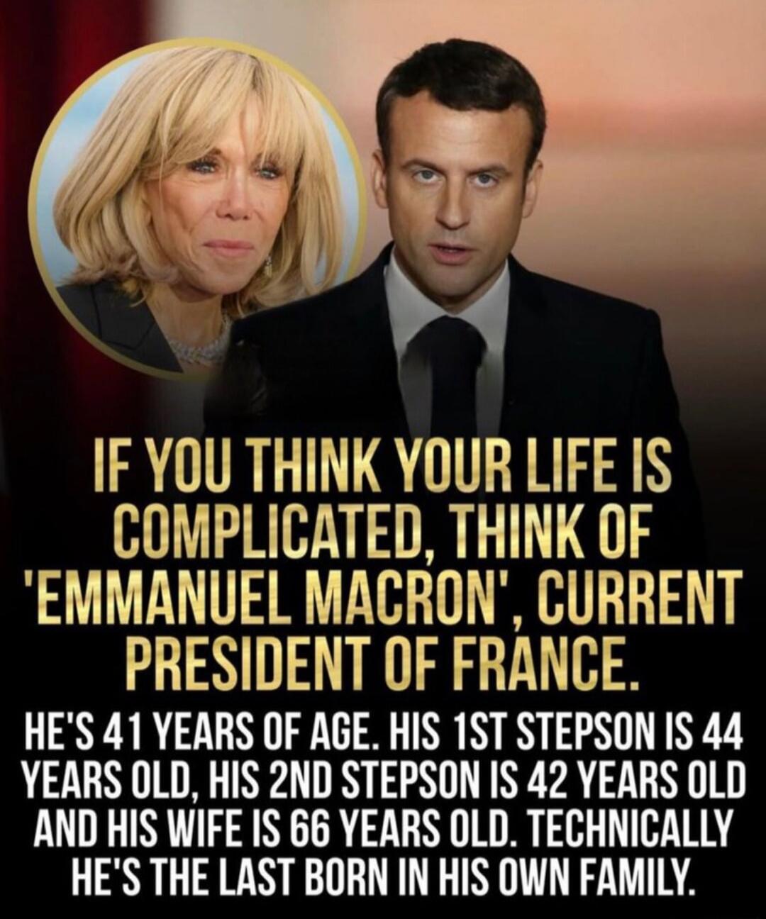IF YOU THINK YOUR LIFE IS COMPLICATED, THINK OF 'EMMANUEL MACRON', CURRENT PRESIDENT OF FRANCE. HE'S 41 YEARS OF AGE. HIS 1ST STEPSON IS 44 YEARS OLD, HIS 2ND STEPPSON IS 42 YEARS OLD AND HIS WIFE IS 66 YEARS OLD. TECHNICALLY HE'S THE LAST BORN IN HIS OWN FAMILY.