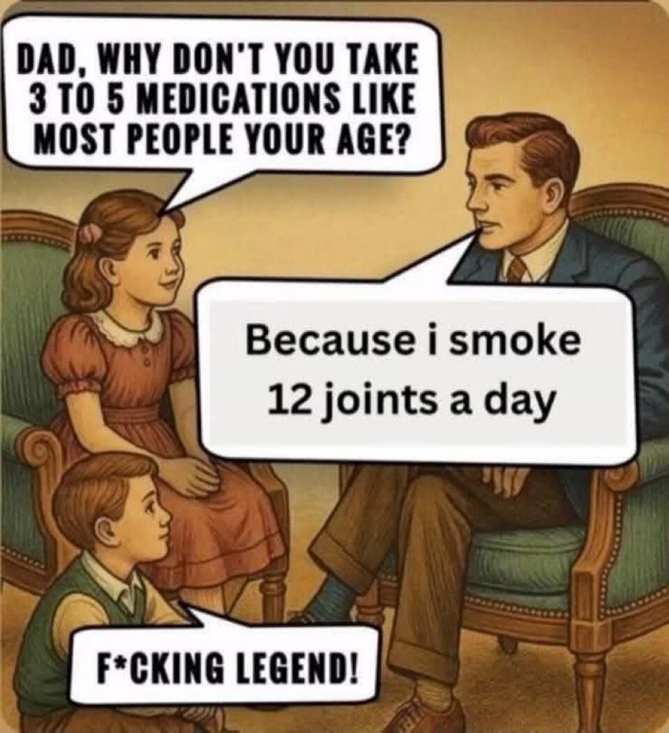 DAD, WHY DON'T YOU TAKE 3 TO 5 MEDICATIONS LIKE MOST PEOPLE YOUR AGE?
Because i smoke 12 joints a day
F*CKING LEGEND!