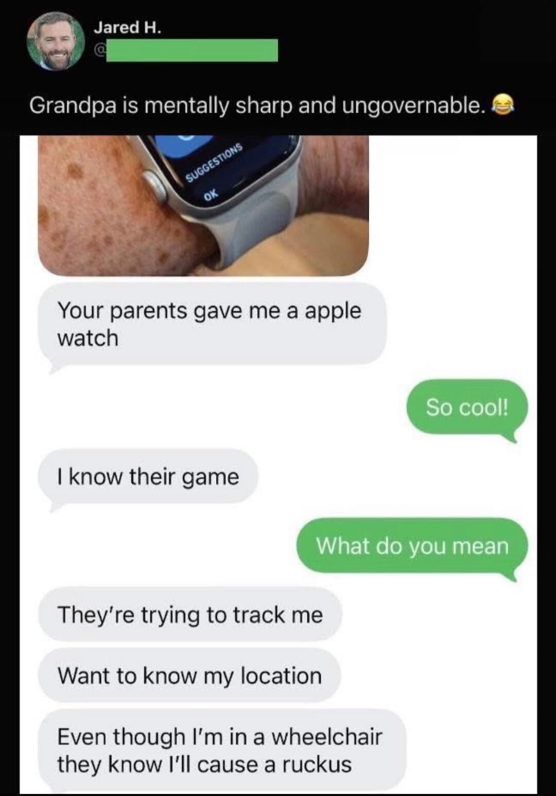 Grandpa is mentally sharp and ungovernable.

Your parents gave me a apple watch
So cool!
I know their game
What do you mean
They're trying to track me
Want to know my location
Even though I'm in a wheelchair they know I'll cause a ruckus
