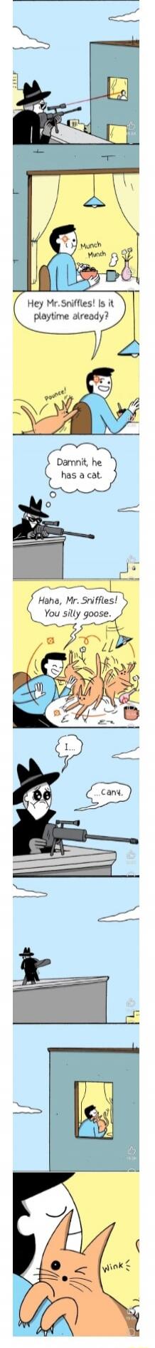 Hey Mr.Sniffles! Is it playtime already?
Dammit, he has a cat.
Haha, Mr.Sniffles! You silly goose.
I... can't.