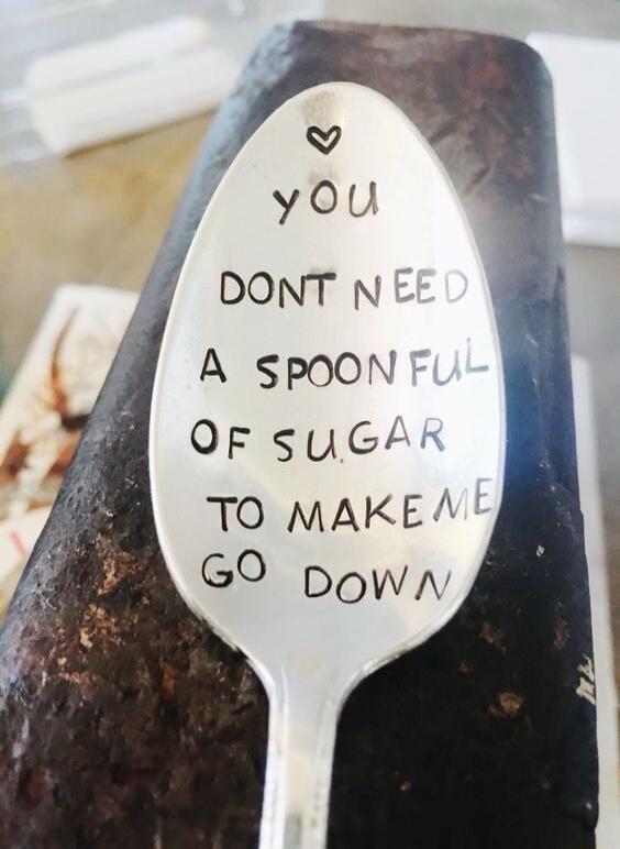 you DONT NEED A SPOONFUL OF SUGAR TO MAKE ME GO DOWN