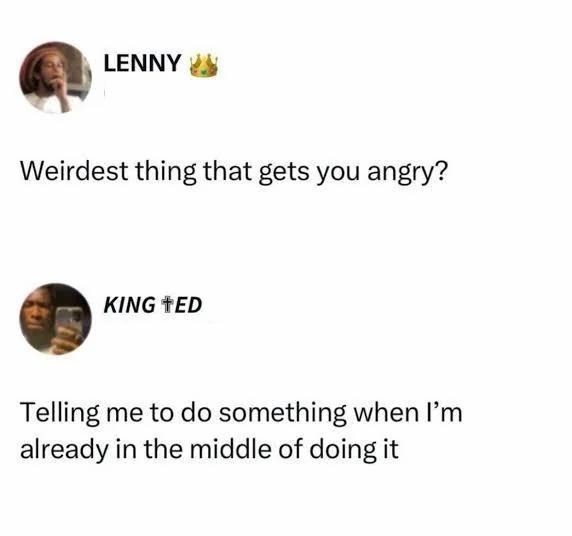 Weirdest thing that gets you angry?
Telling me to do something when I’m already in the middle of doing it