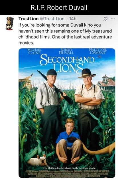 R.I.P. Robert Duvall
TrustLion @Trust_Lion_ · 14h
If you're looking for some Duvall kino you haven't seen this remains one of My treasured childhood films. One of the last real adventure movies.
[Poster image: Secondhand Lions with Michael Caine, Robert Duvall, Haley Joel Osment]