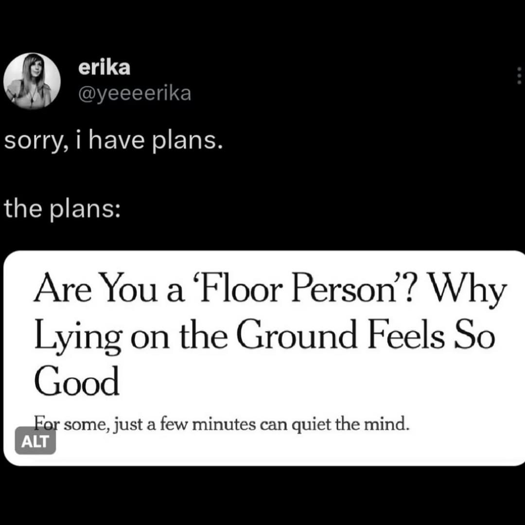 sorry, i have plans.

the plans:

Are You a 'Floor Person'? Why Lying on the Ground Feels So Good
For some, just a few minutes can quiet the mind.
