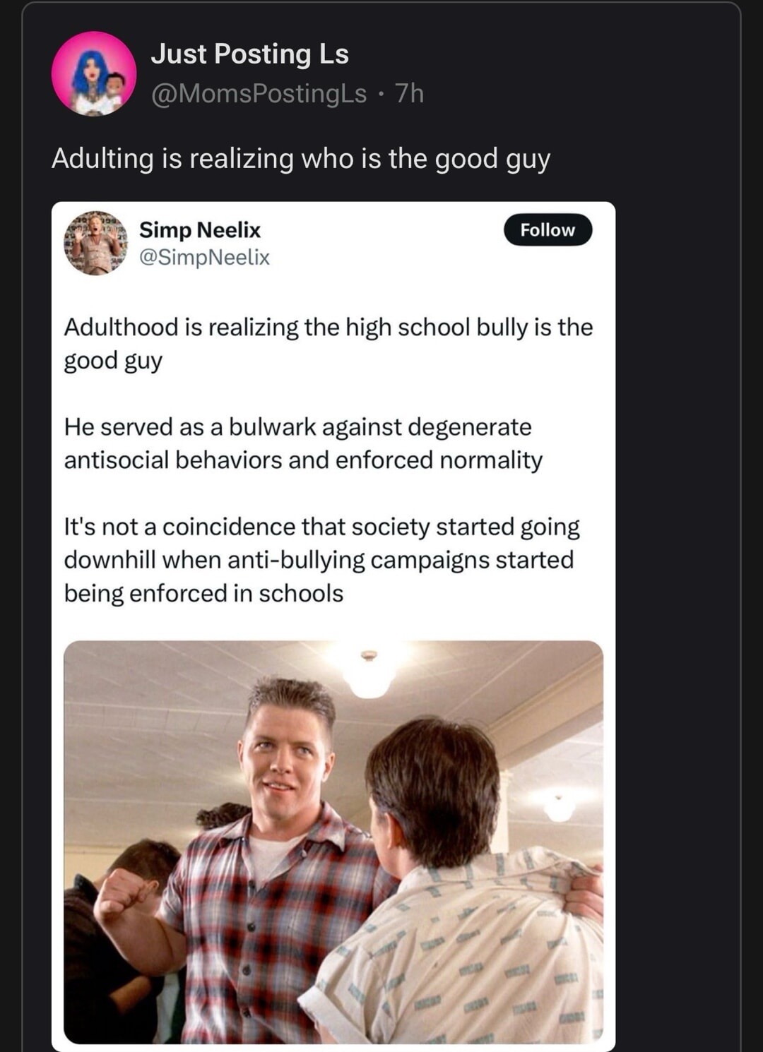 Adulting is realizing who is the good guy

Simp Neelix @SimpNeeilx
Follow

Adulthood is realizing the high school bully is the good guy
He served as a bulwark against degenerate antisocial behaviors and enforced normality
It's not a coincidence that society started going downhill when anti-bullying campaigns started being enforced in schools