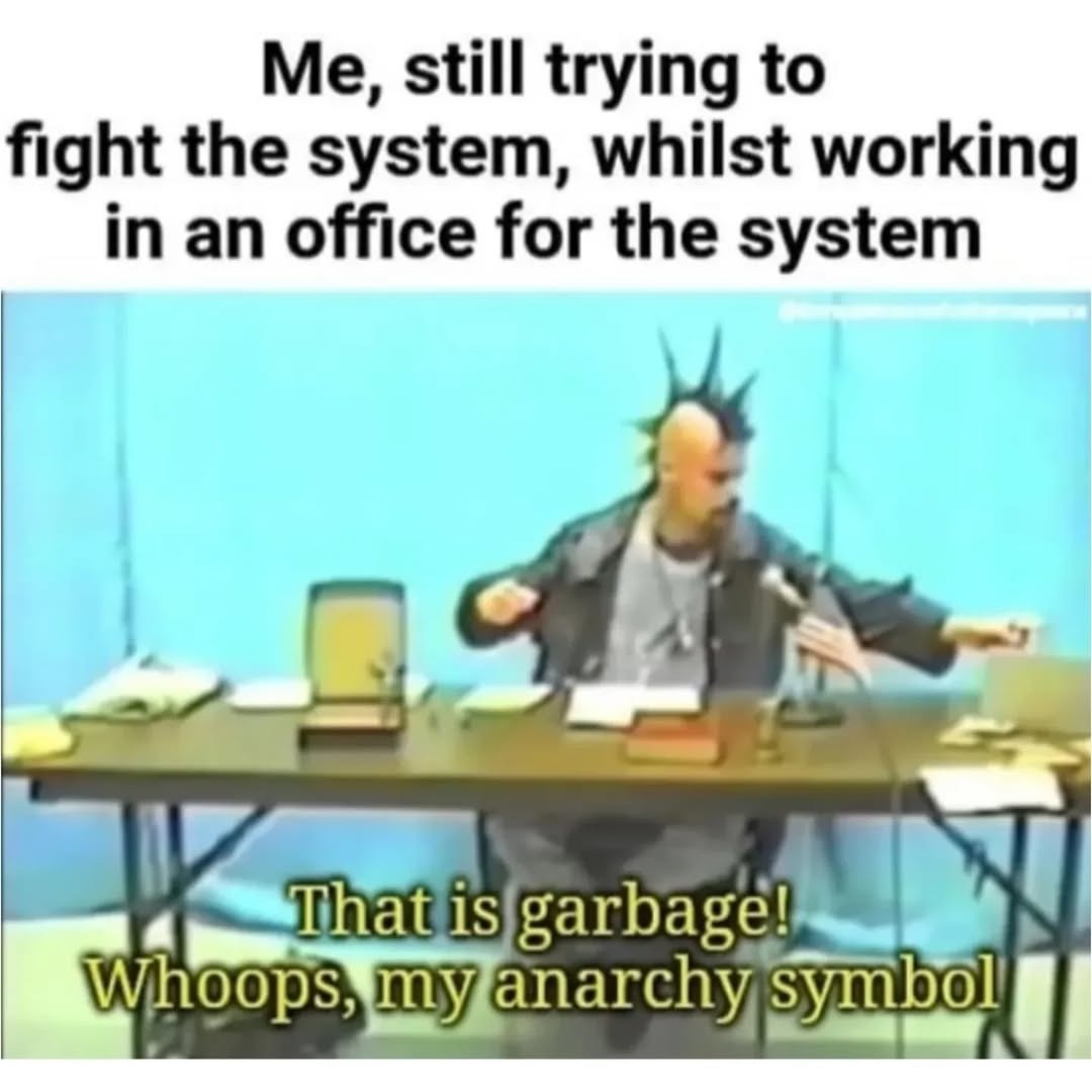 Me, still trying to fight the system, whilst working in an office for the system
That is garbage! Whoops, my anarchy symbol