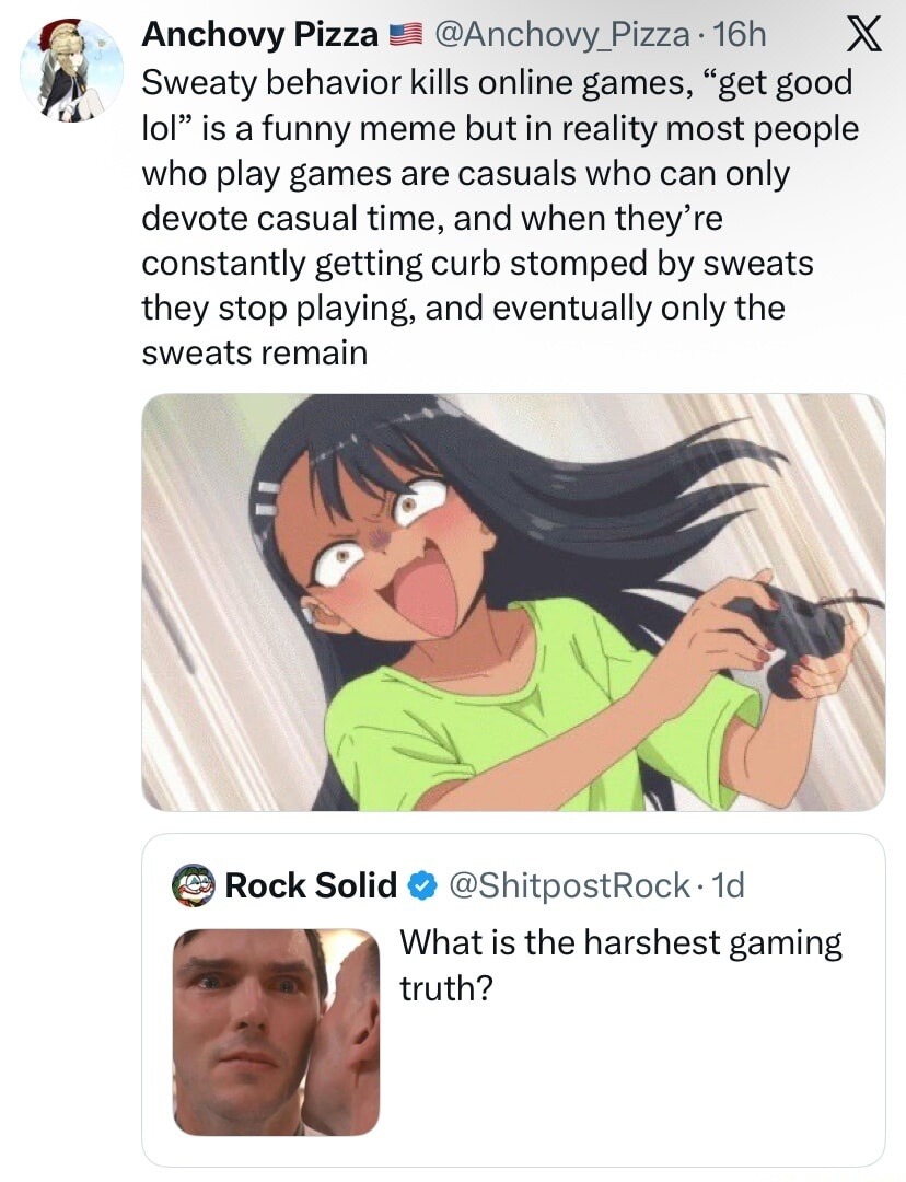 Sweaty behavior kills online games, “get good lol” is a funny meme but in reality most people who play games are casual who can only devote casual time, and when they’re constantly getting curb stomped by sweats they stop playing, and eventually only the sweats remain

What is the harshest gaming truth?