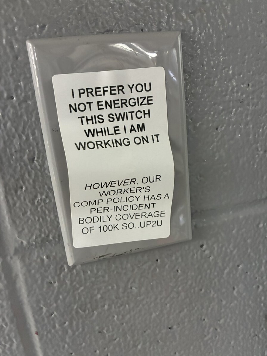 I PREFER YOU NOT ENERGIZE THIS SWITCH WHILE I AM WORKING ON IT

HOWEVER, OUR WORKER'S COMP POLICY HAS A PER-INJUNCTION BODILY COVERAGE OF 100K SO, UP2U