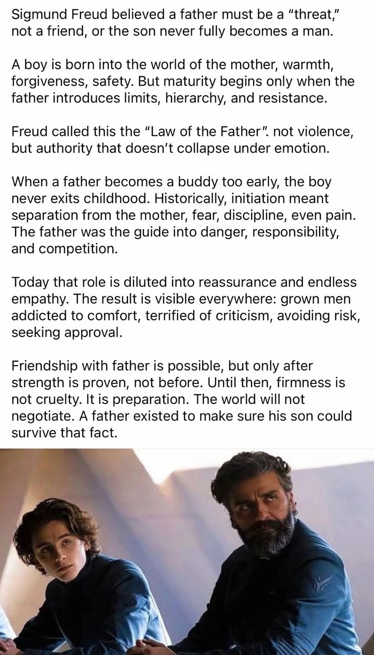 Sigmund Freud believed a father must be a “threat,” not a friend, or the son never fully becomes a man.

A boy is born into the world of the mother, warmth, forgiveness, safety. But maturity begins only when the father introduces limits, hierarchy, and resistance.

Freud called this the “Law of the Father” not violence, but authority that doesn’t c