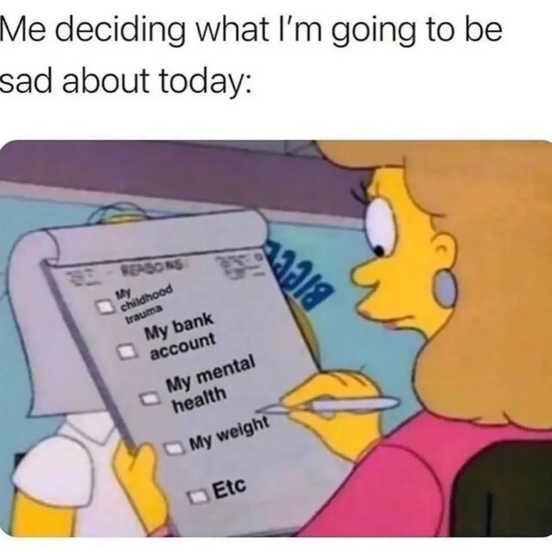 Me deciding what I’m going to be sad about today:
- My childhood traumas
- My bank account
- My mental health
- My weight
- Etc