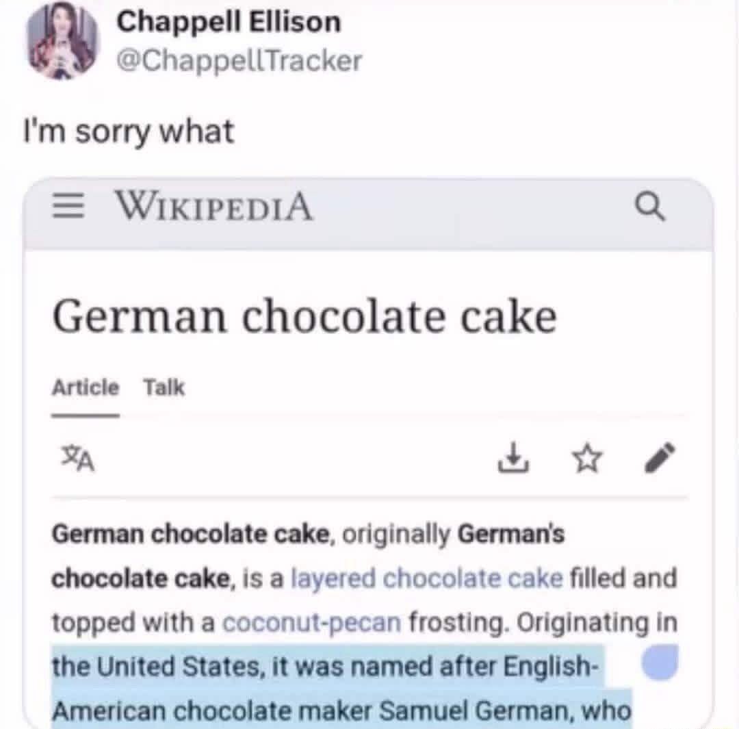 I'm sorry what

German chocolate cake

German chocolate cake, originally German's chocolate cake, is a layered chocolate cake filled and topped with a coconut-pecan frosting. Originating in the United States, it was named after English-American chocolate maker Samuel German, who ...