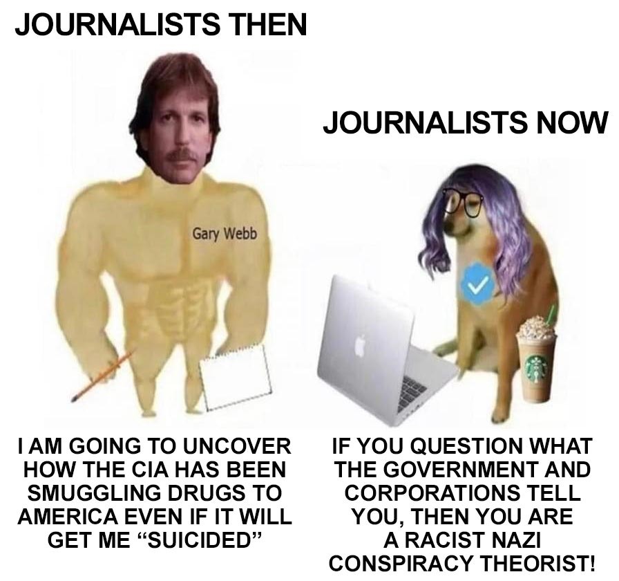 JOURNALISTS THEN
I AM GOING TO UNCOVER HOW THE CIA HAS BEEN SMUGGLING DRUGS TO AMERICA EVEN IF IT WILL GET ME “SUICIDED”

JOURNALISTS NOW
IF YOU QUESTION WHAT THE GOVERNMENT AND CORPORATIONS TELL YOU, THEN YOU ARE A RACIST NAZI CONSPIRACY THEORIST!