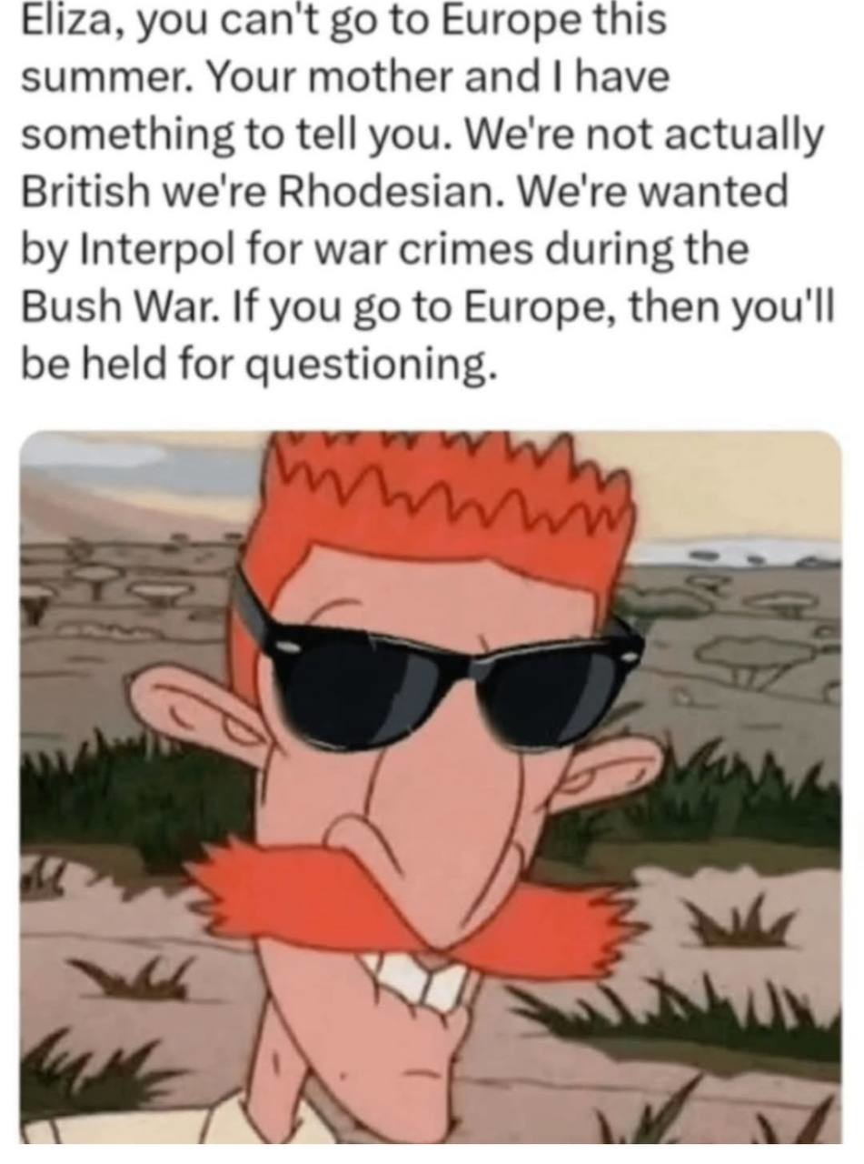 Eliza, you can't go to Europe this summer. Your mother and I have something to tell you. We're not actually British we're Rhodesian. We're wanted by Interpol for war crimes during the Bush War. If you go to Europe, then you'll be held for questioning.