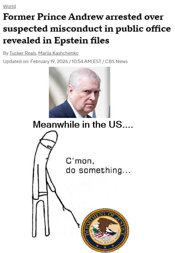 Former Prince Andrew arrested over suspected misconduct in public office revealed in Epstein files By Tucker Reals, Mariia Kashchenko Updated on February 19, 2026 / 10:54 AM EST / CBS News Meanwhile in the US.... C'mon, do something...
