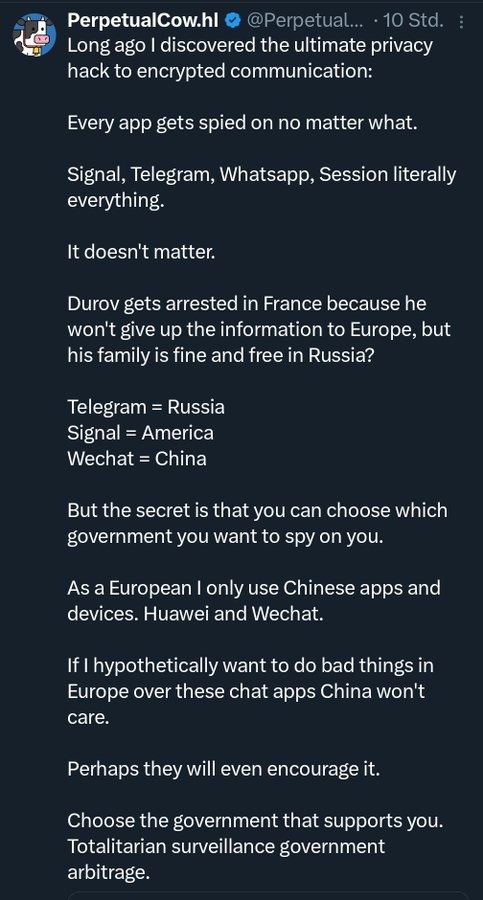 Long ago I discovered the ultimate privacy hack to encrypted communication:

Every app gets spied on no matter what.

Signal, Telegram, Whatsapp, Session literally everything.

It doesn't matter.

Durov gets arrested in France because he won't give up the information to Europe, but his family is fine and free in Russia?

Telegram = Russia
Signal = 