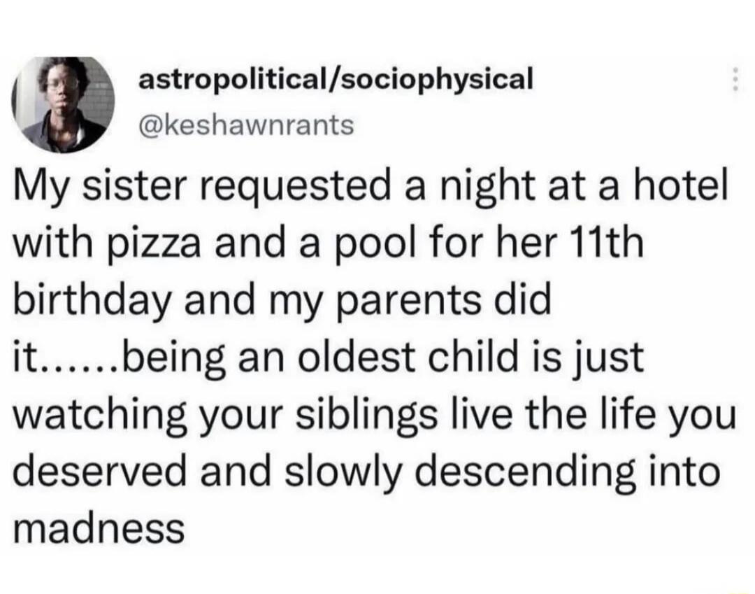 My sister requested a night at a hotel with pizza and a pool for her 11th birthday and my parents did it...... being an oldest child is just watching your siblings live the life you deserved and slowly descending into madness