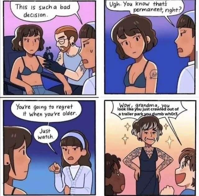 This is such a bad decision.
Ugh. You know that's permanent, right?
You're going to regret it when you're older.
Just watch.
Wow, grandma, you look like you just crawled out of a trailer park you dumb whores?