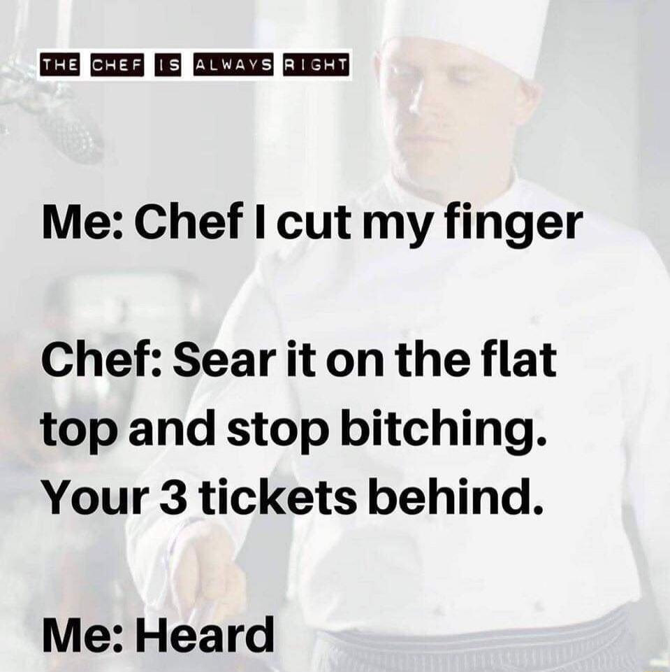 THE CHEF IS ALWAYS RIGHT
Me: Chef I cut my finger
Chef: Sear it on the flat top and stop bitching. Your 3 tickets behind.
Me: Heard