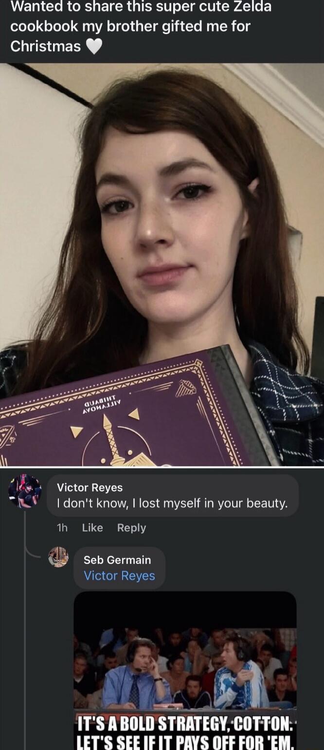 Wanted to share this super cute Zelda cookbook my brother gifted me for Christmas

Victor Reyes: I don't know, I lost myself in your beauty.
Seb Germain: Victor Reyes
[meme image: IT'S A BOLD STRATEGY, COTTON: LET'S SEE IF IT PAYS OFF FOR 'EM.]