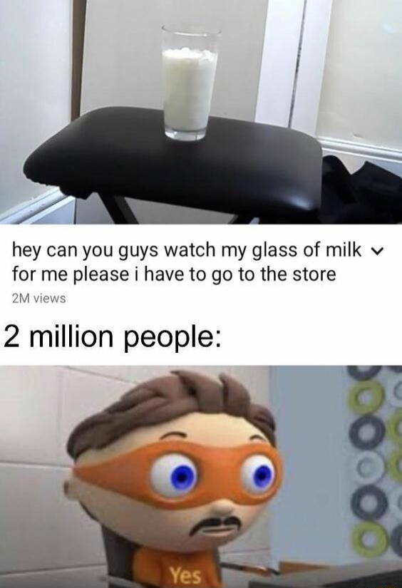 hey can you guys watch my glass of milk for me please i have to go to the store 2M views 2 million people: Yes