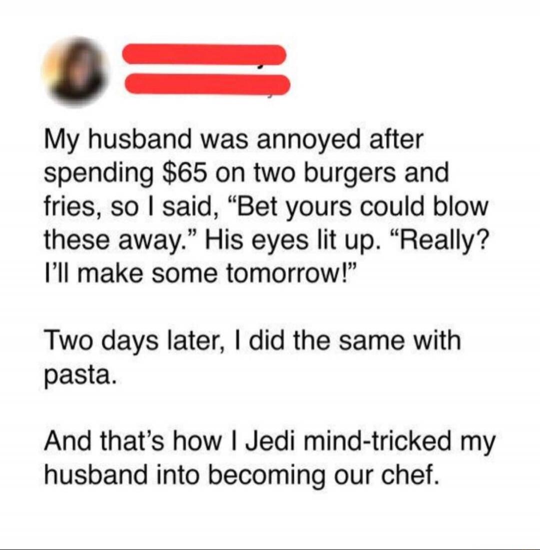 My husband was annoyed after spending $65 on two burgers and fries, so I said, “Bet yours could blow these away.” His eyes lit up. “Really? I’ll make some tomorrow!” Two days later, I did the same with pasta. And that’s how I Jedi mind-tricked my husband into becoming our chef.