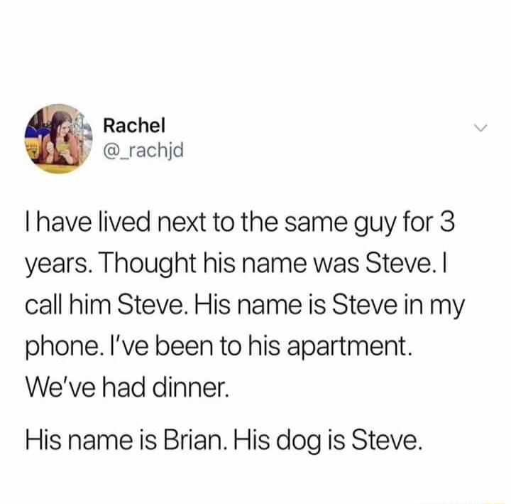I have lived next to the same guy for 3 years. Thought his name was Steve. I call him Steve. His name is Steve in my phone. I’ve been to his apartment. We’ve had dinner.

His name is Brian. His dog is Steve.