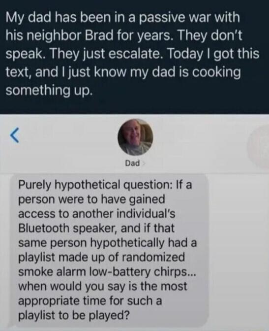 My dad has been in a passive war with his neighbor Brad for years. They don't speak. They just escalate. Today I got this text, and I just know my dad is cooking something up.

Purely hypothetical question: If a person were to have gained access to another individual's Bluetooth speaker, and if that same person hypothetically had a playlist made up