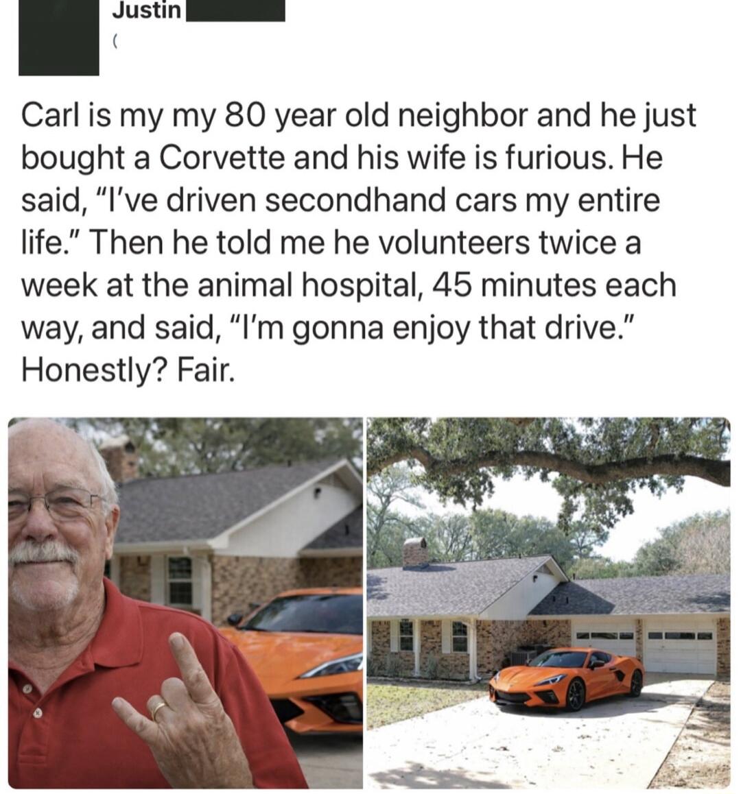 Carl is my 80 year old neighbor and he just bought a Corvette and his wife is furious. He said, 'I’ve driven secondhand cars my entire life.' Then he told me he volunteers twice a week at the animal hospital, 45 minutes each way, and said, 'I’m gonna enjoy that drive.' Honestly? Fair.