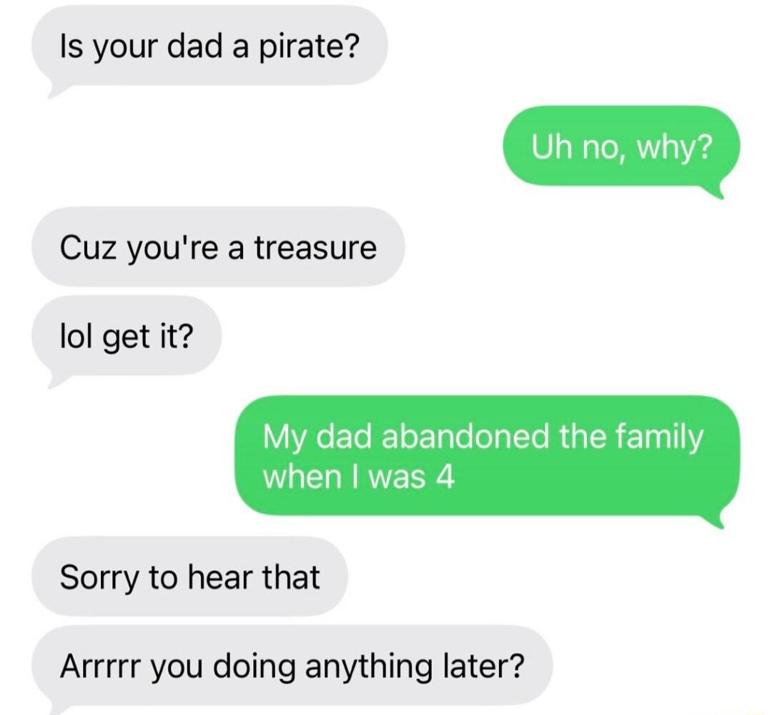 Is your dad a pirate?
Uh no, why?
Cuz you're a treasure
lol get it?
My dad abandoned the family when I was 4
Sorry to hear that
Arrrr you doing anything later?