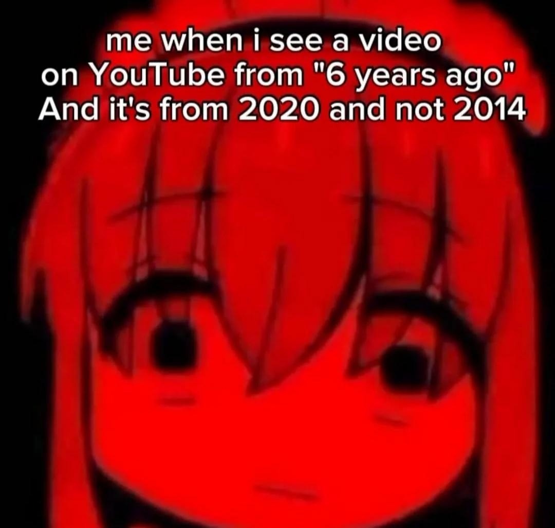 me when i see a video on YouTube from “6 years ago” And it's from 2020 and not 2014