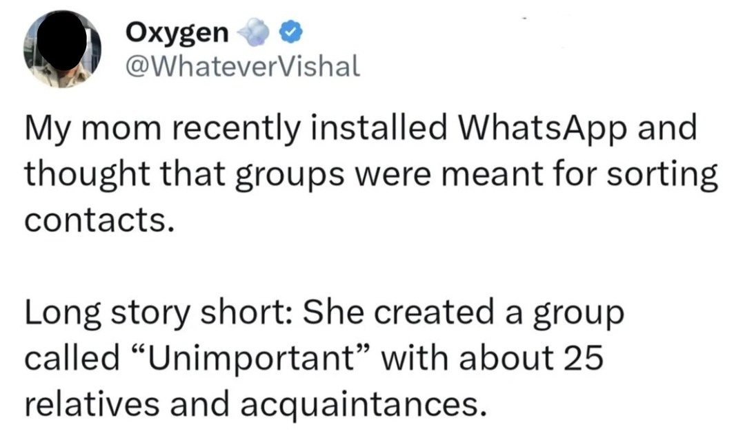 My mom recently installed WhatsApp and thought that groups were meant for sorting contacts.
Long story short: She created a group called “Unimportant” with about 25 relatives and acquaintances.