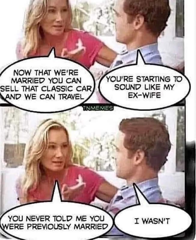 NOW THAT WE'RE MARRIED YOU CAN SELL THAT CLASSIC CAR AND WE CAN TRAVEL
YOU'RE STARTING TO SOUND LIKE MY EX-WIFE
YOU NEVER TOLD ME YOU WERE PREVIOUSLY MARRIED
I WASN'T