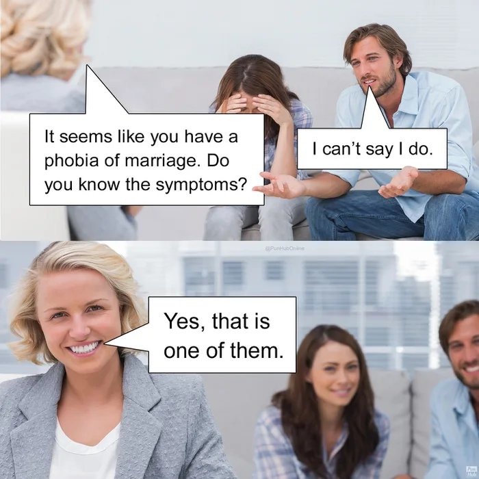 It seems like you have a phobia of marriage. Do you know the symptoms? I can’t say I do. Yes, that is one of them.