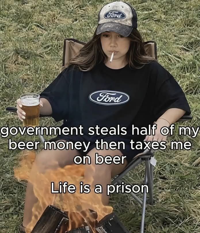 government steals half of my beer money then taxes me on beer Life is a prison