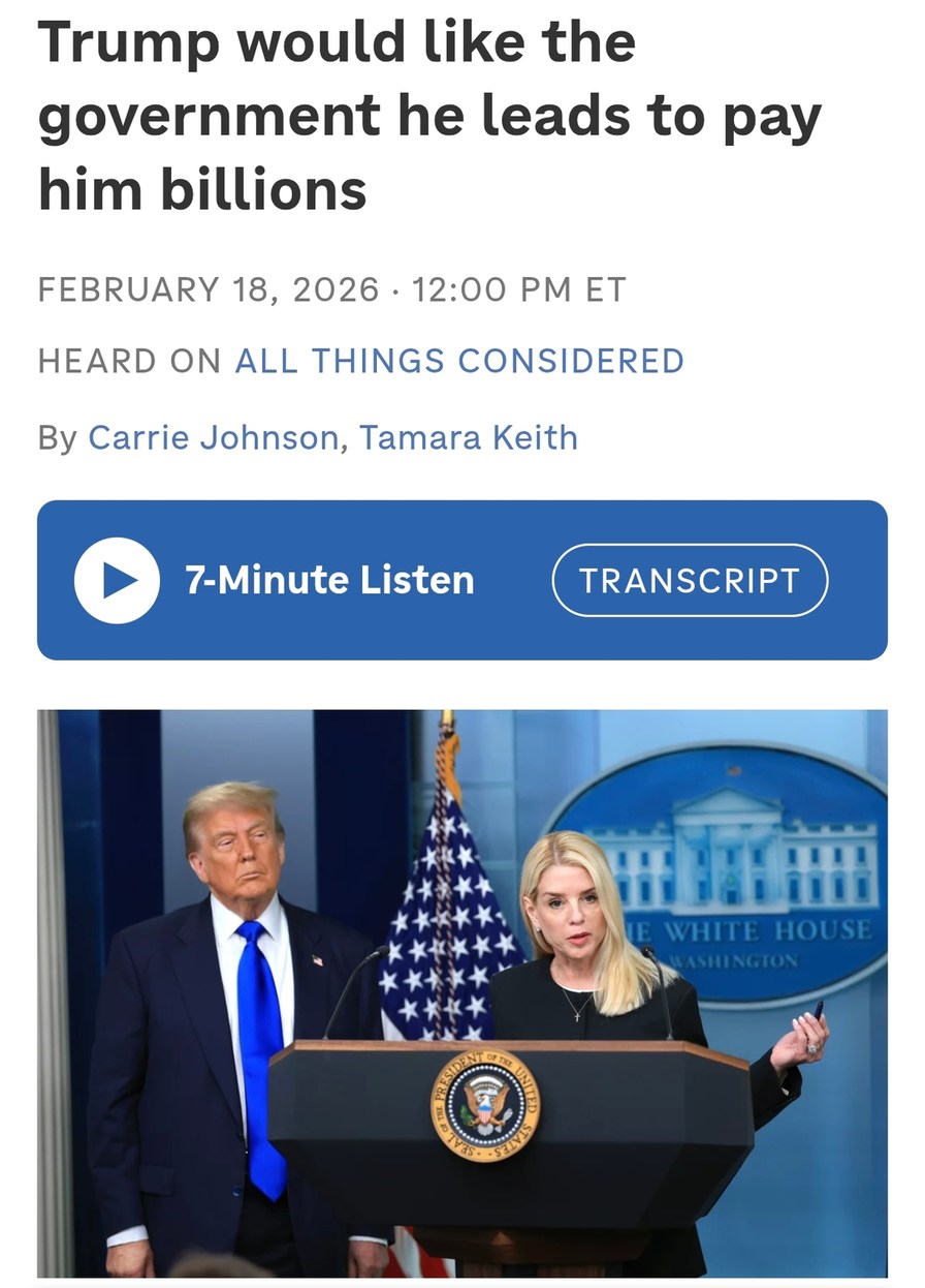 Trump would like the government he leads to pay him billions

FEBRUARY 18, 2026 · 12:00 PM ET
HEARD ON ALL THINGS CONSIDERED
By Carrie Johnson, Tamara Keith