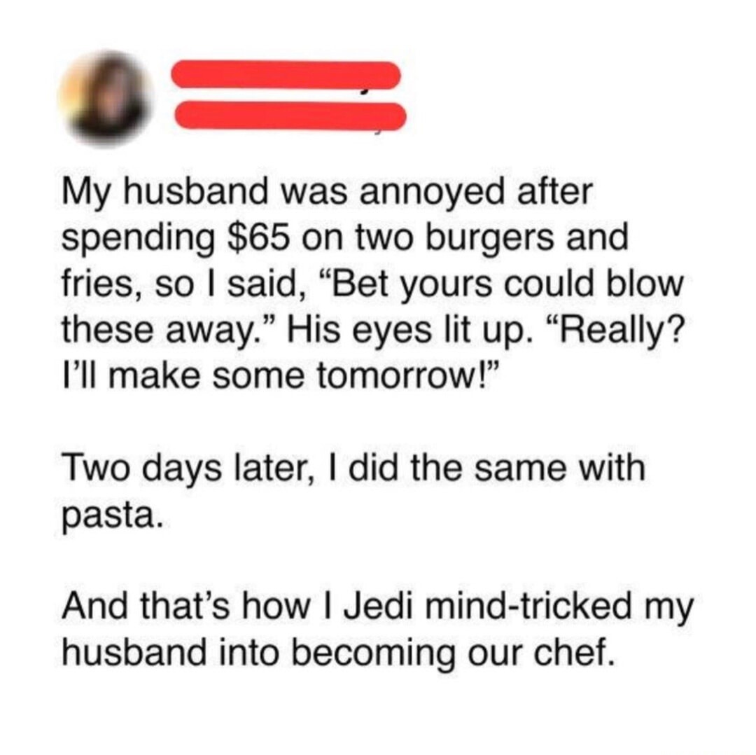 My husband was annoyed after spending $65 on two burgers and fries, so I said, “Bet yours could blow these away.” His eyes lit up. “Really? I’ll make some tomorrow!”

Two days later, I did the same with pasta.

And that’s how I Jedi mind-tricked my husband into becoming our chef.