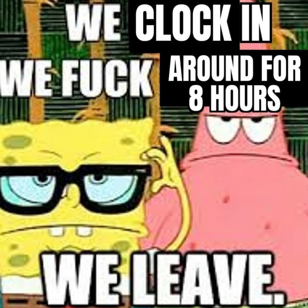 WE CLOCK IN WE FUCK AROUND FOR 8 HOURS WE LEAVE