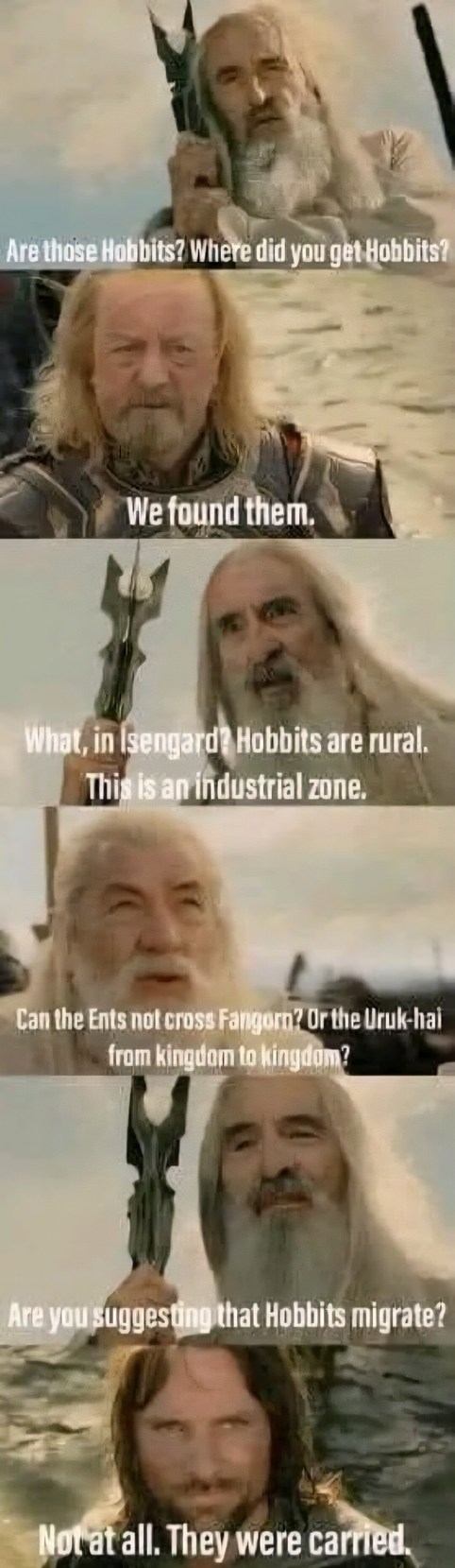 Are those Hobbits? Where did you get Hobbits? We found them. What, in Isengard? Hobbits are rural. This is an industrial zone. Can the Ents not cross Fangorn? Or the Uruk-hai from kingdom to kingdom? Are you suggesting that Hobbits migrate? Not at all. They were carried.