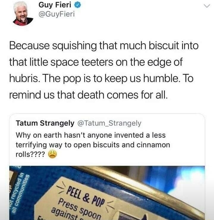 Because squishing that much biscuit into that little space teeters on the edge of hubris. The pop is to keep us humble. To remind us that death comes for all. [Tweet by Tatum Strangely] Why on earth hasn't anyone invented a less terrifying way to open biscuits and cinnamon rolls???? 😩