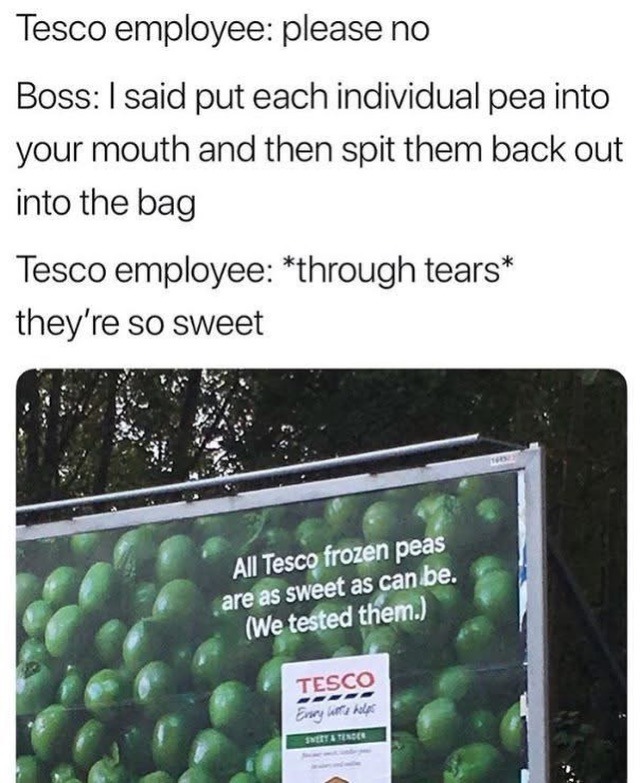 Tesco employee: please no
Boss: I said put each individual pea into your mouth and then spit them back out into the bag
Tesco employee: *through tears* they're so sweet
All Tesco frozen peas are as sweet as can be. (We tested them.)