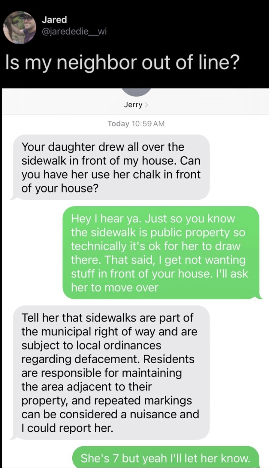 Is my neighbor out of line?

Jerry: Your daughter drew all over the sidewalk in front of my house. Can you have her use her chalk in front of your house?

You: Hey I hear ya. Just so you know the sidewalk is public property so technically it's ok for her to draw there. That said, I get not wanting stuff in front of your house. I'll ask her to move 