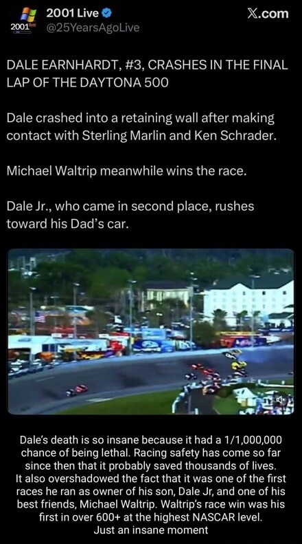 DALE EARNHARDT, #3, CRASHES IN THE FINAL LAP OF THE DAYTONA 500

Dale crashed into a retaining wall after making contact with Sterling Marlin and Ken Schrader.

Michael Waltrip meanwhile wins the race.

Dale Jr., who came in second place, rushes toward his Dad’s car.

Dale’s death is so insane because it had a 1/1,000,000 chance of being lethal. Ra