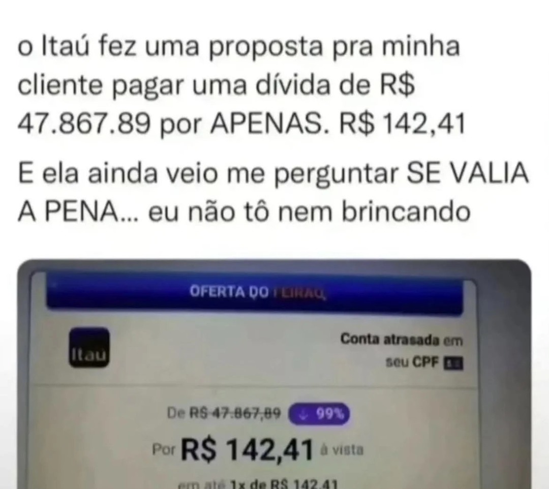 o Itaú fez uma proposta pra minha cliente pagar uma dívida de R$ 47.867.89 por APENAS. R$ 142,41 E ela ainda veio me perguntar SE VALIA A PENA... eu não tô nem brincando

Oferta do Itaú:
Conta atrasada em seu CPF
De R$ 47.867,89 por R$ 142,41 à vista
em 1x de R$ 142,41